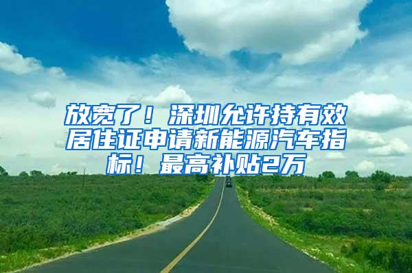 放宽了！深圳允许持有效居住证申请新能源汽车指标！最高补贴2万