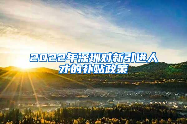 2022年深圳对新引进人才的补贴政策