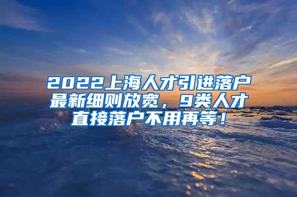 2022上海人才引进落户最新细则放宽，9类人才直接落户不用再等！