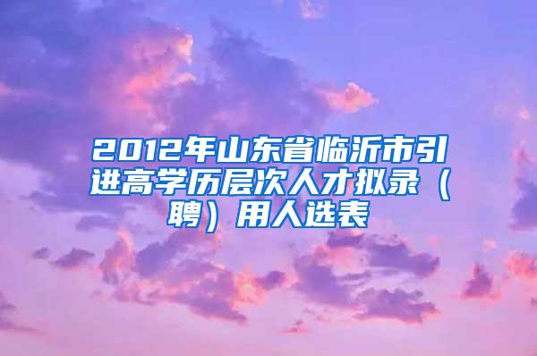 2012年山东省临沂市引进高学历层次人才拟录（聘）用人选表