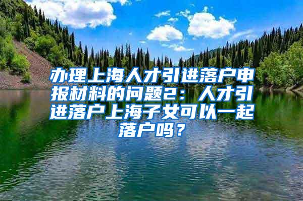 办理上海人才引进落户申报材料的问题2：人才引进落户上海子女可以一起落户吗？