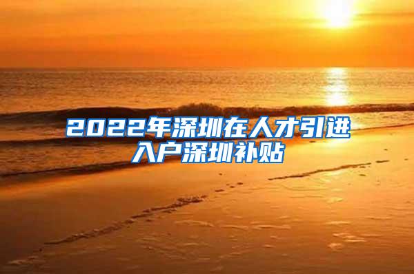 2022年深圳在人才引进入户深圳补贴