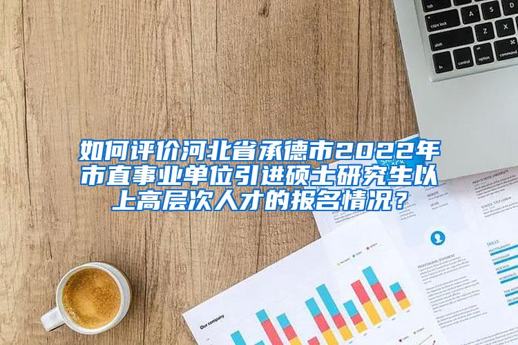 如何评价河北省承德市2022年市直事业单位引进硕士研究生以上高层次人才的报名情况？
