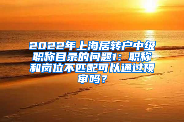 2022年上海居转户中级职称目录的问题1：职称和岗位不匹配可以通过预审吗？