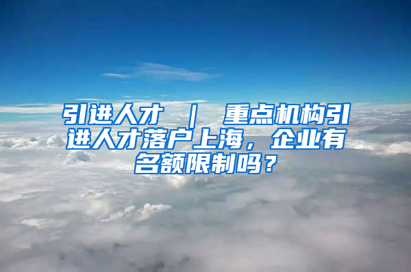 引进人才 ｜ 重点机构引进人才落户上海，企业有名额限制吗？
