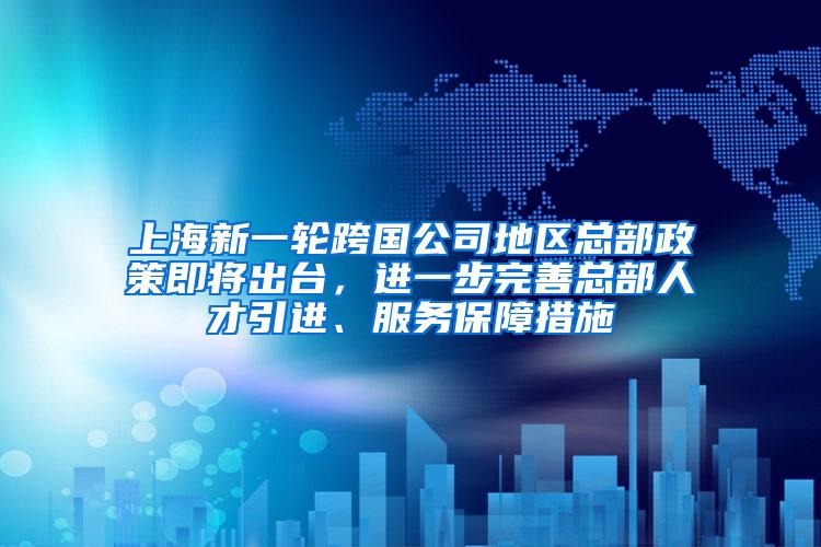 上海新一轮跨国公司地区总部政策即将出台，进一步完善总部人才引进、服务保障措施