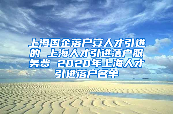 上海国企落户算人才引进的 上海人才引进落户服务费 2020年上海人才引进落户名单
