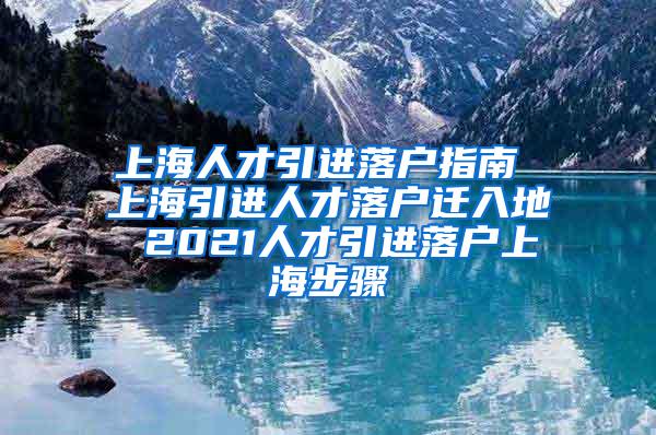 上海人才引进落户指南 上海引进人才落户迁入地 2021人才引进落户上海步骤