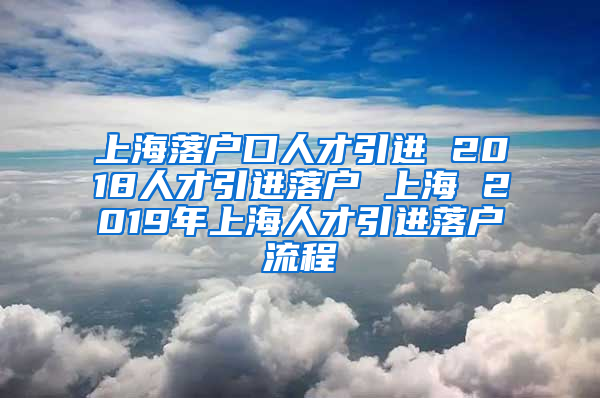 上海落户口人才引进 2018人才引进落户 上海 2019年上海人才引进落户流程